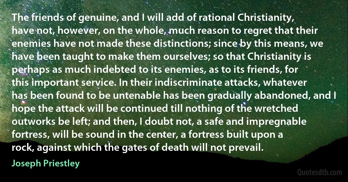 The friends of genuine, and I will add of rational Christianity, have not, however, on the whole, much reason to regret that their enemies have not made these distinctions; since by this means, we have been taught to make them ourselves; so that Christianity is perhaps as much indebted to its enemies, as to its friends, for this important service. In their indiscriminate attacks, whatever has been found to be untenable has been gradually abandoned, and I hope the attack will be continued till nothing of the wretched outworks be left; and then, I doubt not, a safe and impregnable fortress, will be sound in the center, a fortress built upon a rock, against which the gates of death will not prevail. (Joseph Priestley)