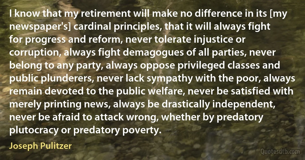 I know that my retirement will make no difference in its [my newspaper's] cardinal principles, that it will always fight for progress and reform, never tolerate injustice or corruption, always fight demagogues of all parties, never belong to any party, always oppose privileged classes and public plunderers, never lack sympathy with the poor, always remain devoted to the public welfare, never be satisfied with merely printing news, always be drastically independent, never be afraid to attack wrong, whether by predatory plutocracy or predatory poverty. (Joseph Pulitzer)