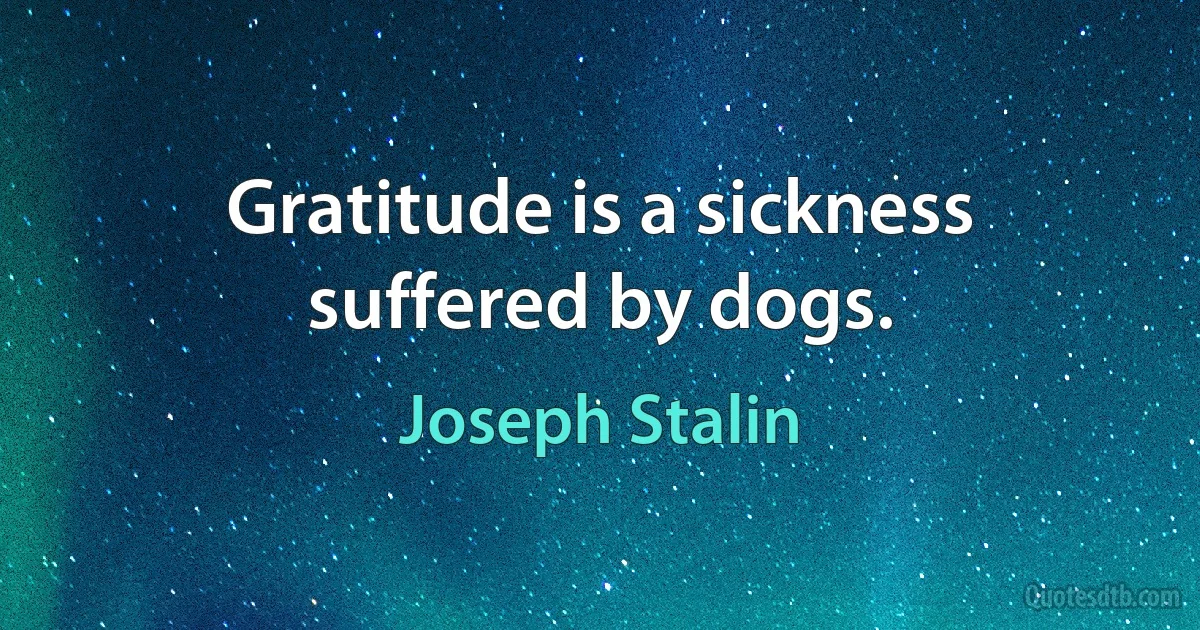 Gratitude is a sickness suffered by dogs. (Joseph Stalin)