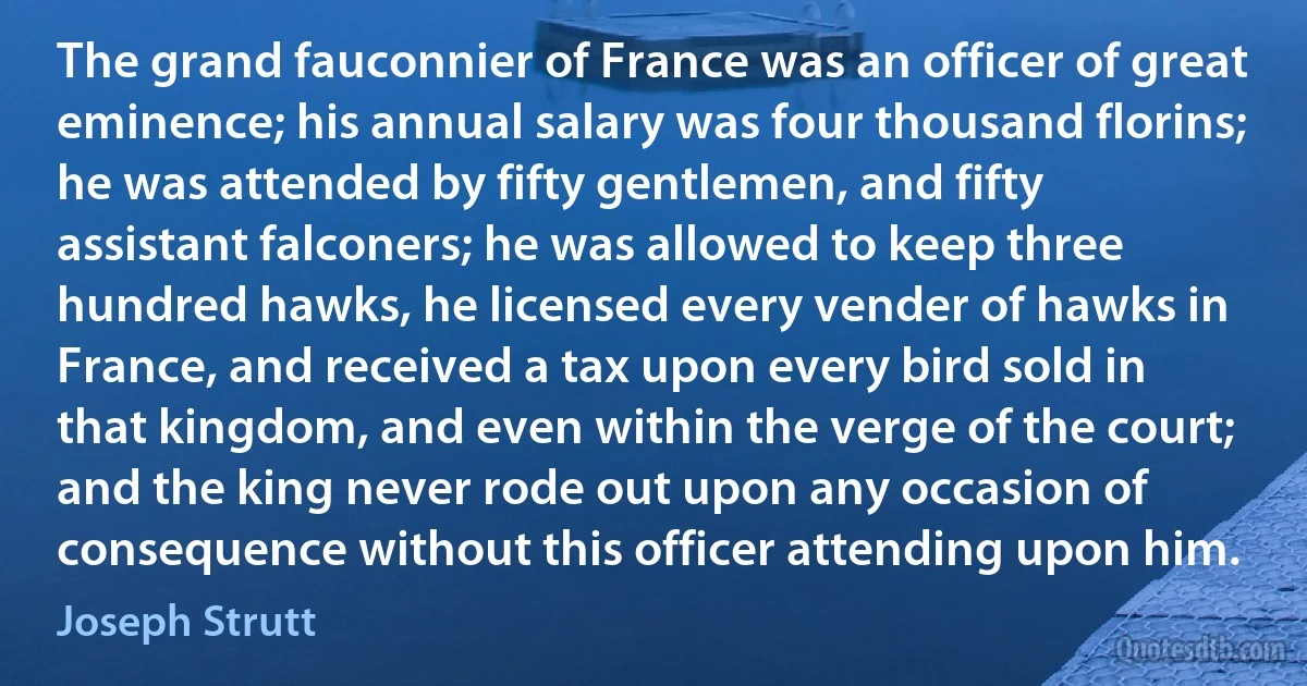 The grand fauconnier of France was an officer of great eminence; his annual salary was four thousand florins; he was attended by fifty gentlemen, and fifty assistant falconers; he was allowed to keep three hundred hawks, he licensed every vender of hawks in France, and received a tax upon every bird sold in that kingdom, and even within the verge of the court; and the king never rode out upon any occasion of consequence without this officer attending upon him. (Joseph Strutt)