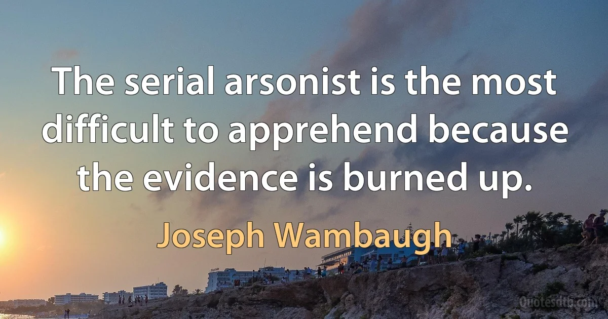 The serial arsonist is the most difficult to apprehend because the evidence is burned up. (Joseph Wambaugh)