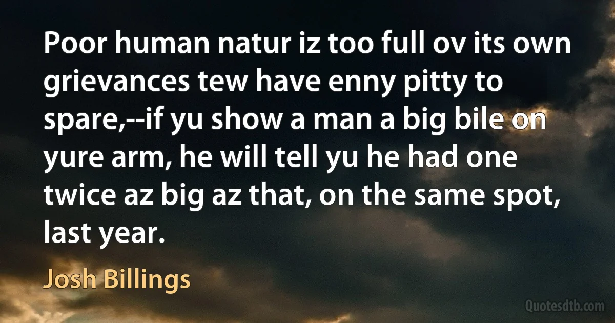 Poor human natur iz too full ov its own grievances tew have enny pitty to spare,--if yu show a man a big bile on yure arm, he will tell yu he had one twice az big az that, on the same spot, last year. (Josh Billings)