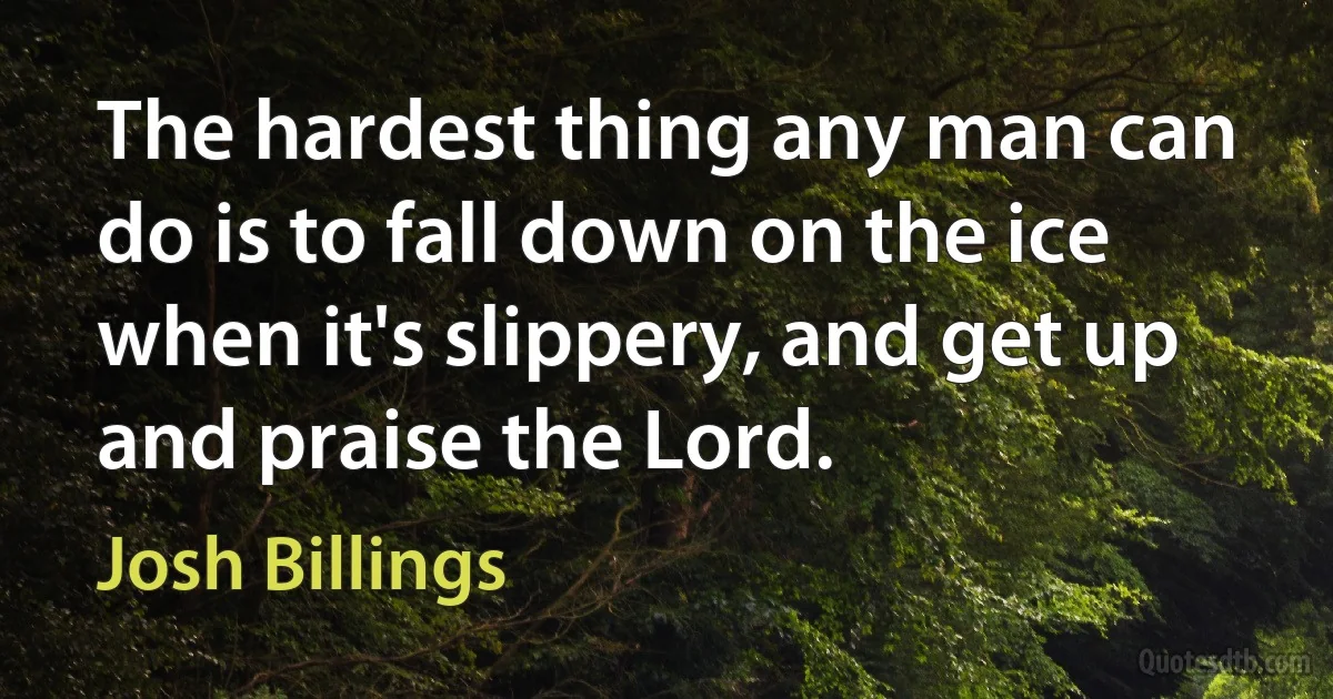 The hardest thing any man can do is to fall down on the ice when it's slippery, and get up and praise the Lord. (Josh Billings)