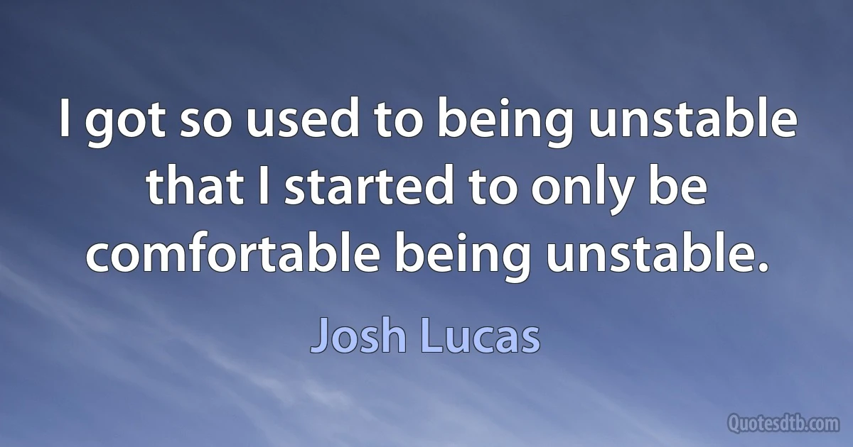 I got so used to being unstable that I started to only be comfortable being unstable. (Josh Lucas)