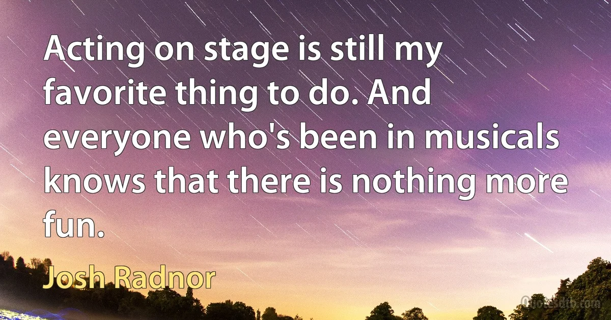 Acting on stage is still my favorite thing to do. And everyone who's been in musicals knows that there is nothing more fun. (Josh Radnor)