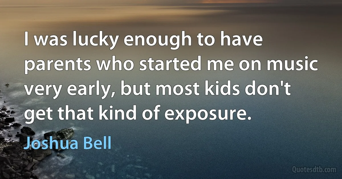 I was lucky enough to have parents who started me on music very early, but most kids don't get that kind of exposure. (Joshua Bell)