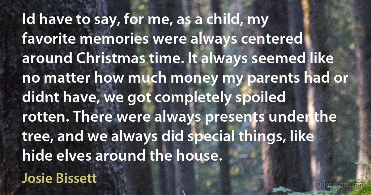 Id have to say, for me, as a child, my favorite memories were always centered around Christmas time. It always seemed like no matter how much money my parents had or didnt have, we got completely spoiled rotten. There were always presents under the tree, and we always did special things, like hide elves around the house. (Josie Bissett)