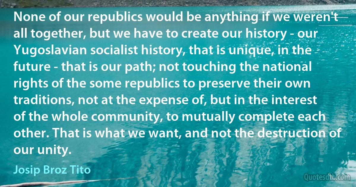 None of our republics would be anything if we weren't all together, but we have to create our history - our Yugoslavian socialist history, that is unique, in the future - that is our path; not touching the national rights of the some republics to preserve their own traditions, not at the expense of, but in the interest of the whole community, to mutually complete each other. That is what we want, and not the destruction of our unity. (Josip Broz Tito)