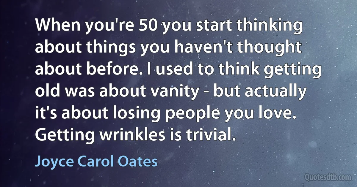 When you're 50 you start thinking about things you haven't thought about before. I used to think getting old was about vanity - but actually it's about losing people you love. Getting wrinkles is trivial. (Joyce Carol Oates)