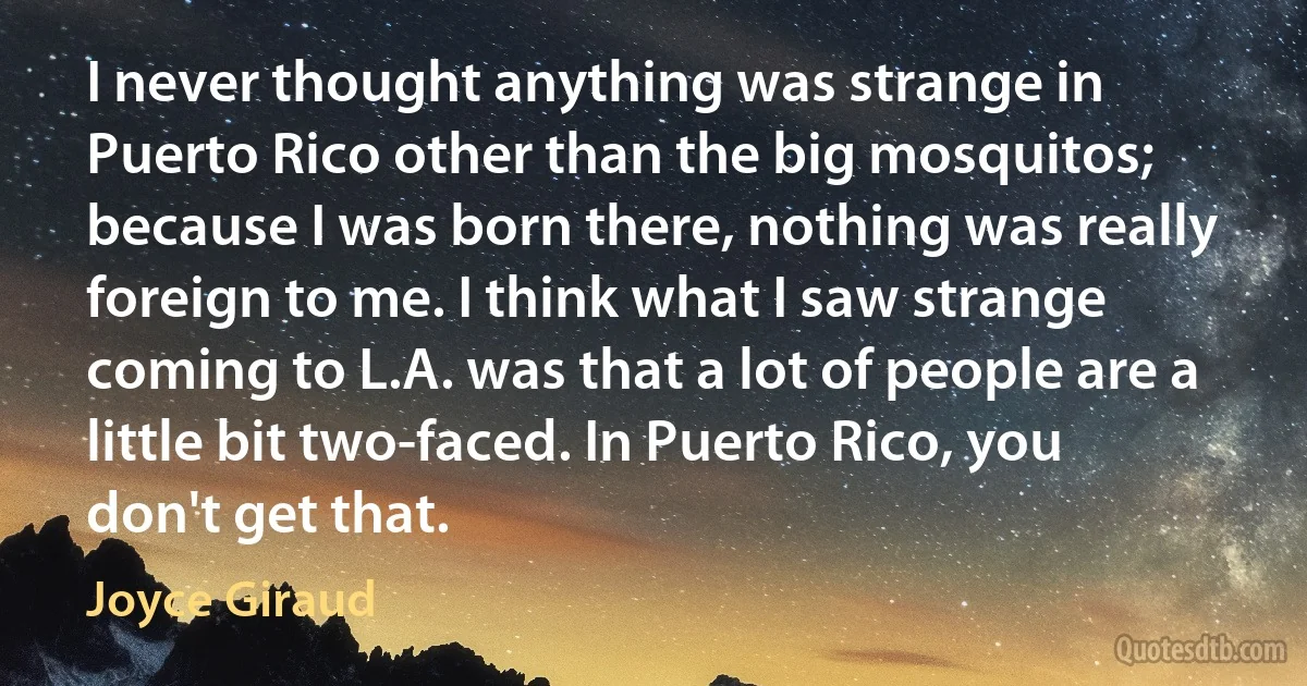 I never thought anything was strange in Puerto Rico other than the big mosquitos; because I was born there, nothing was really foreign to me. I think what I saw strange coming to L.A. was that a lot of people are a little bit two-faced. In Puerto Rico, you don't get that. (Joyce Giraud)