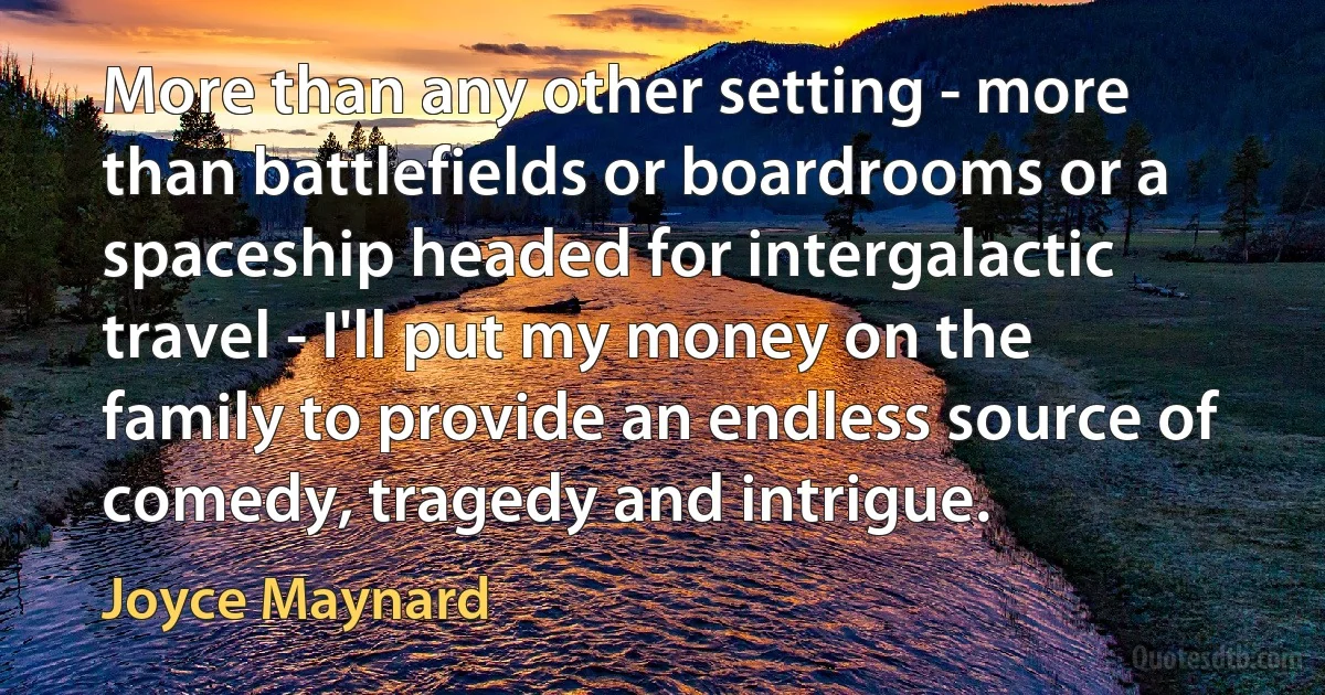 More than any other setting - more than battlefields or boardrooms or a spaceship headed for intergalactic travel - I'll put my money on the family to provide an endless source of comedy, tragedy and intrigue. (Joyce Maynard)