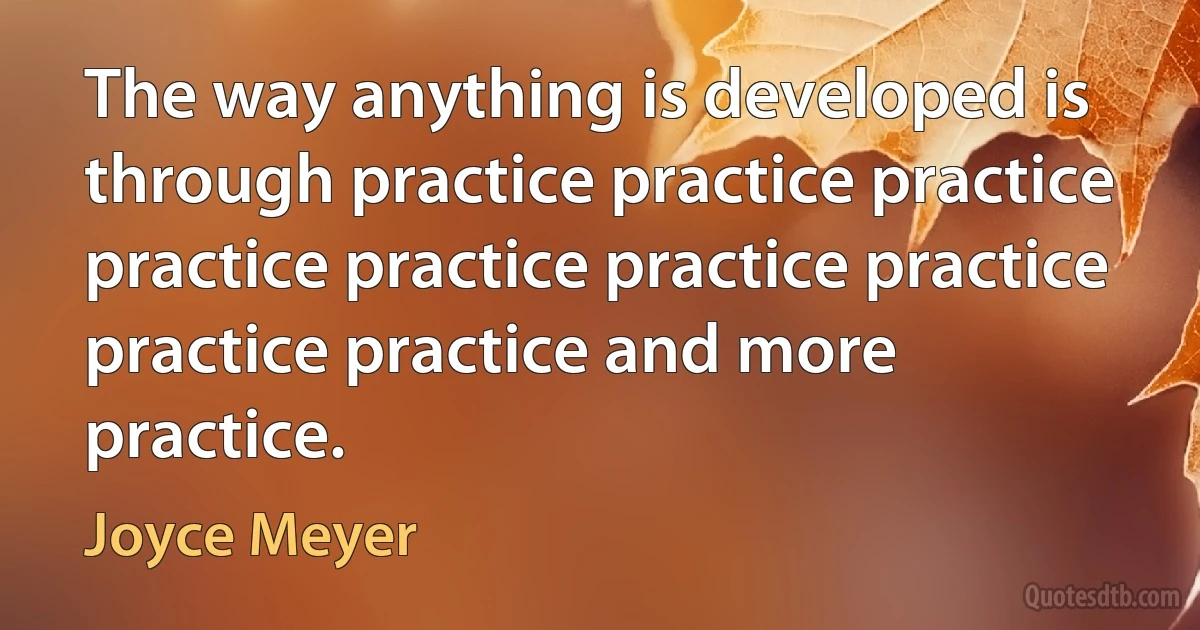 The way anything is developed is through practice practice practice practice practice practice practice practice practice and more practice. (Joyce Meyer)