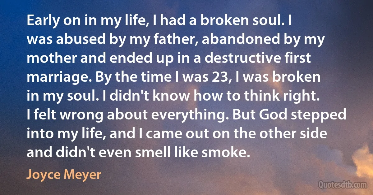 Early on in my life, I had a broken soul. I was abused by my father, abandoned by my mother and ended up in a destructive first marriage. By the time I was 23, I was broken in my soul. I didn't know how to think right. I felt wrong about everything. But God stepped into my life, and I came out on the other side and didn't even smell like smoke. (Joyce Meyer)