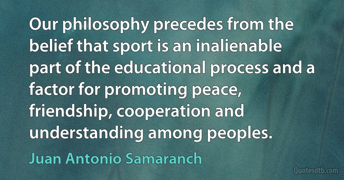 Our philosophy precedes from the belief that sport is an inalienable part of the educational process and a factor for promoting peace, friendship, cooperation and understanding among peoples. (Juan Antonio Samaranch)