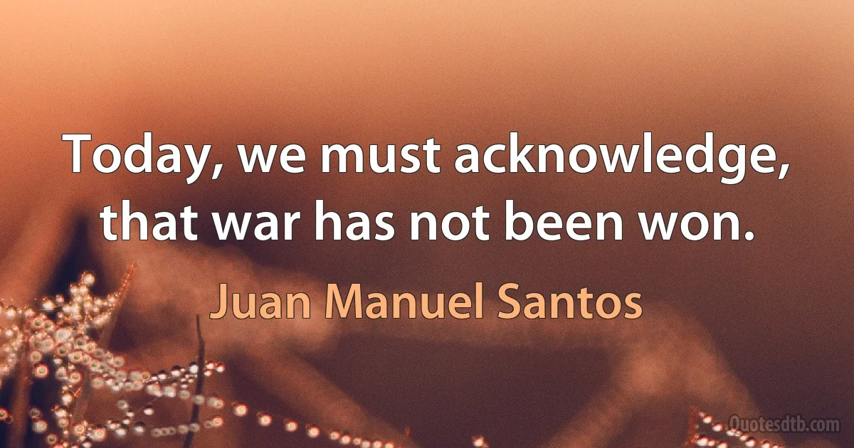 Today, we must acknowledge, that war has not been won. (Juan Manuel Santos)