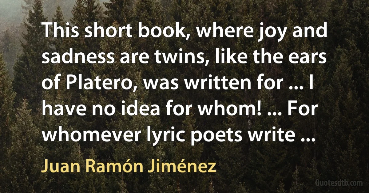 This short book, where joy and sadness are twins, like the ears of Platero, was written for ... I have no idea for whom! ... For whomever lyric poets write ... (Juan Ramón Jiménez)