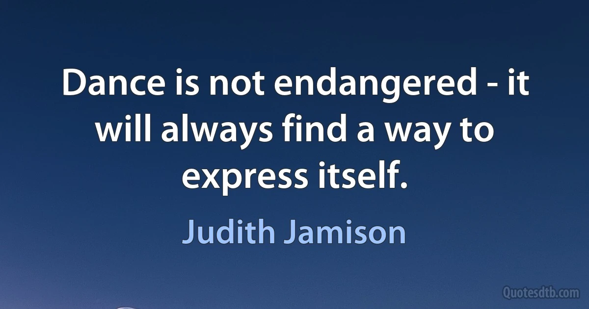 Dance is not endangered - it will always find a way to express itself. (Judith Jamison)