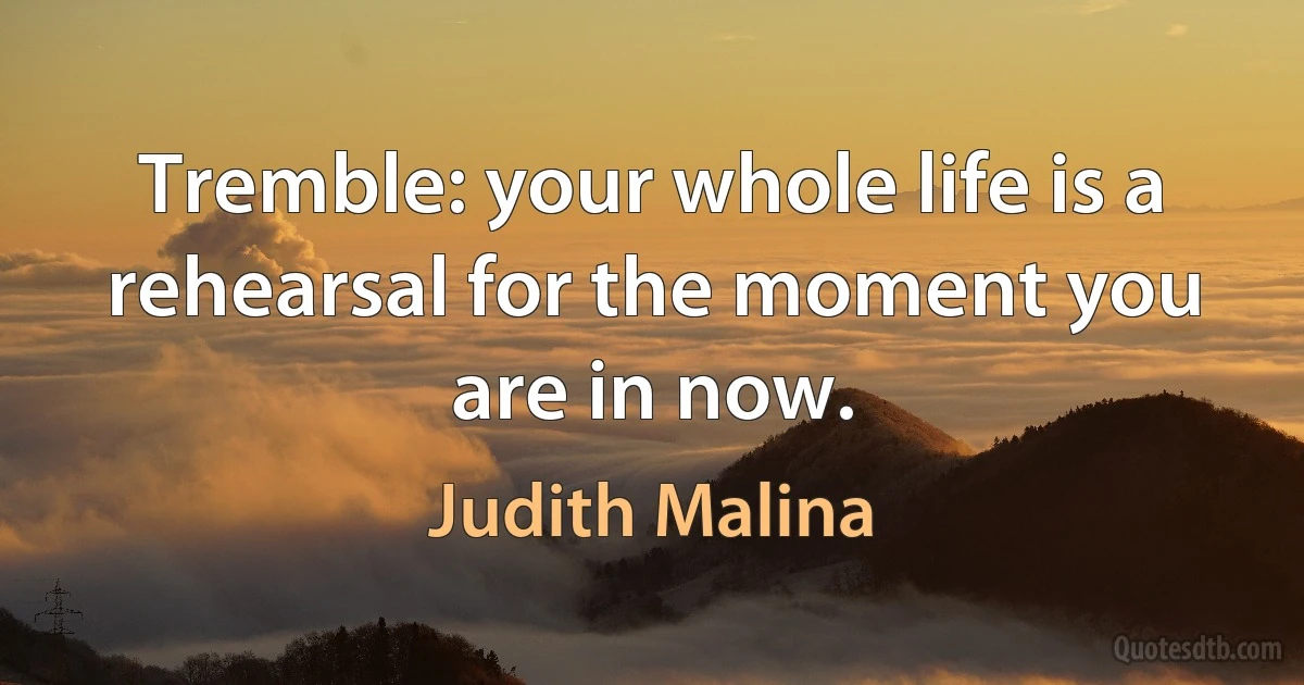 Tremble: your whole life is a rehearsal for the moment you are in now. (Judith Malina)