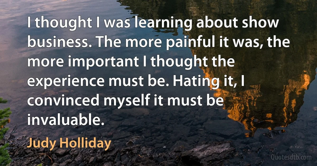 I thought I was learning about show business. The more painful it was, the more important I thought the experience must be. Hating it, I convinced myself it must be invaluable. (Judy Holliday)