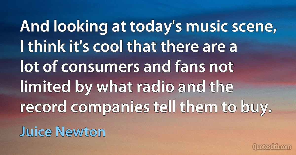 And looking at today's music scene, I think it's cool that there are a lot of consumers and fans not limited by what radio and the record companies tell them to buy. (Juice Newton)