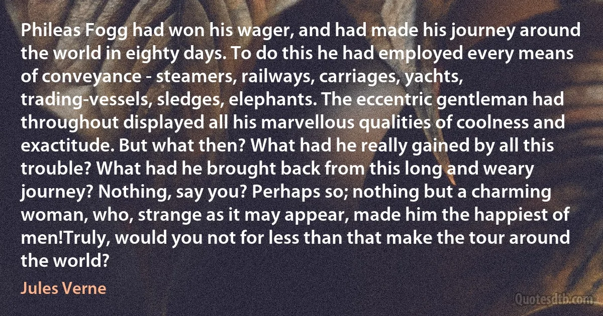 Phileas Fogg had won his wager, and had made his journey around the world in eighty days. To do this he had employed every means of conveyance - steamers, railways, carriages, yachts, trading-vessels, sledges, elephants. The eccentric gentleman had throughout displayed all his marvellous qualities of coolness and exactitude. But what then? What had he really gained by all this trouble? What had he brought back from this long and weary journey? Nothing, say you? Perhaps so; nothing but a charming woman, who, strange as it may appear, made him the happiest of men!Truly, would you not for less than that make the tour around the world? (Jules Verne)