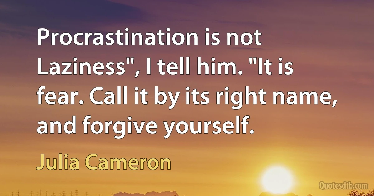 Procrastination is not Laziness", I tell him. "It is fear. Call it by its right name, and forgive yourself. (Julia Cameron)