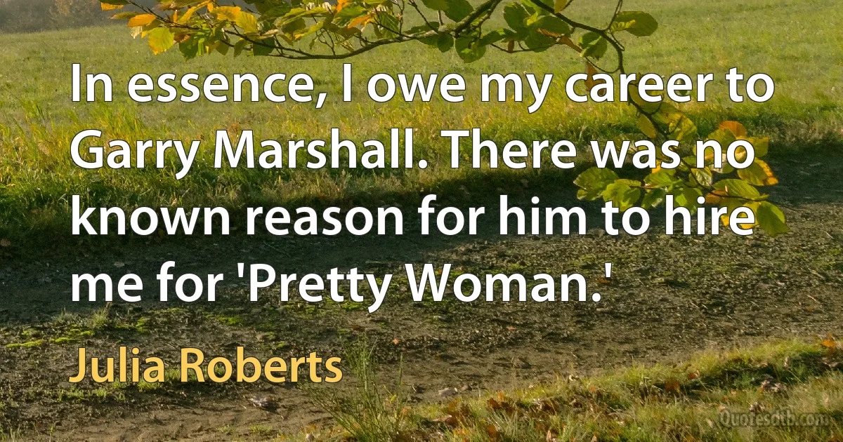 In essence, I owe my career to Garry Marshall. There was no known reason for him to hire me for 'Pretty Woman.' (Julia Roberts)