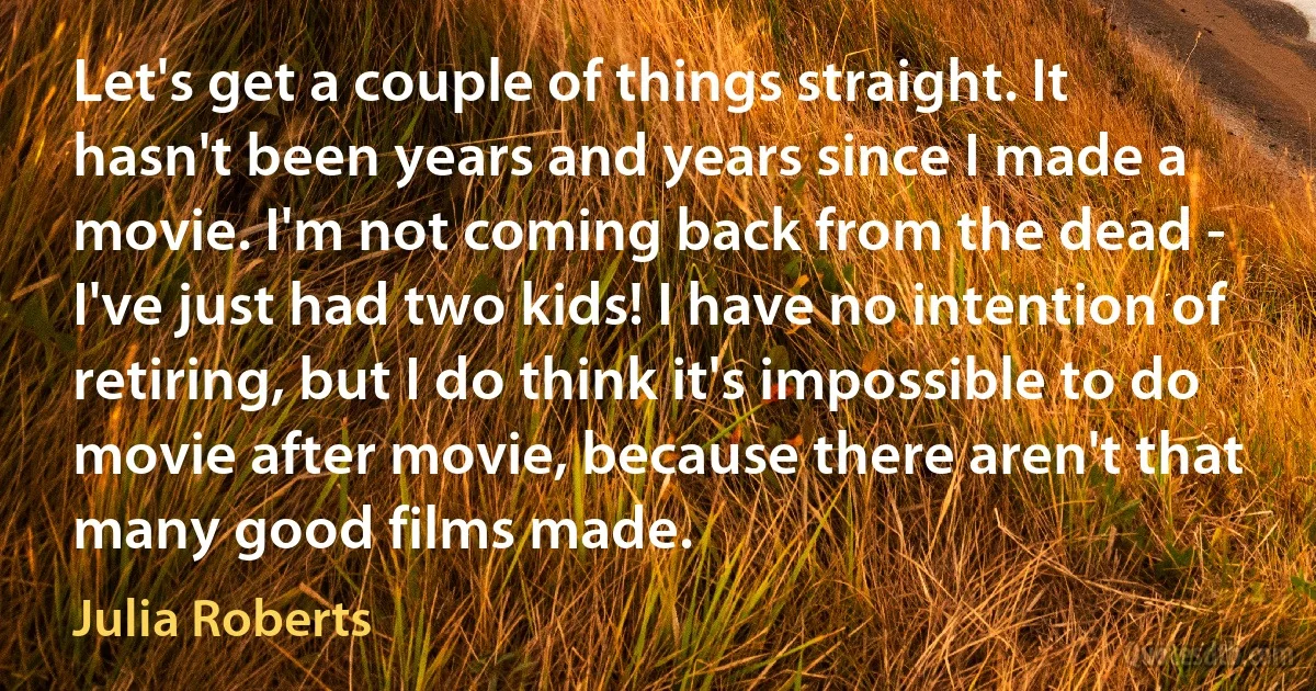 Let's get a couple of things straight. It hasn't been years and years since I made a movie. I'm not coming back from the dead - I've just had two kids! I have no intention of retiring, but I do think it's impossible to do movie after movie, because there aren't that many good films made. (Julia Roberts)