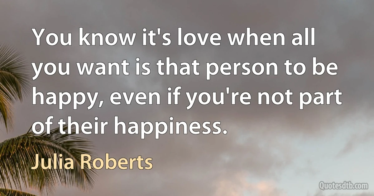 You know it's love when all you want is that person to be happy, even if you're not part of their happiness. (Julia Roberts)