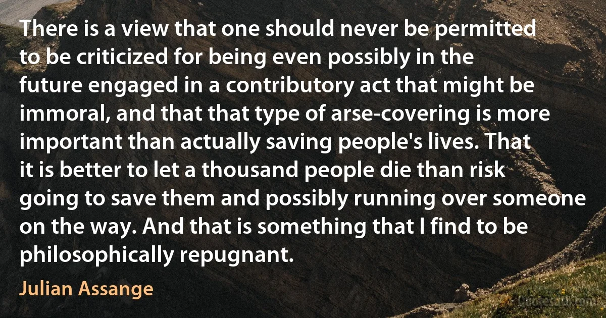 There is a view that one should never be permitted to be criticized for being even possibly in the future engaged in a contributory act that might be immoral, and that that type of arse-covering is more important than actually saving people's lives. That it is better to let a thousand people die than risk going to save them and possibly running over someone on the way. And that is something that I find to be philosophically repugnant. (Julian Assange)