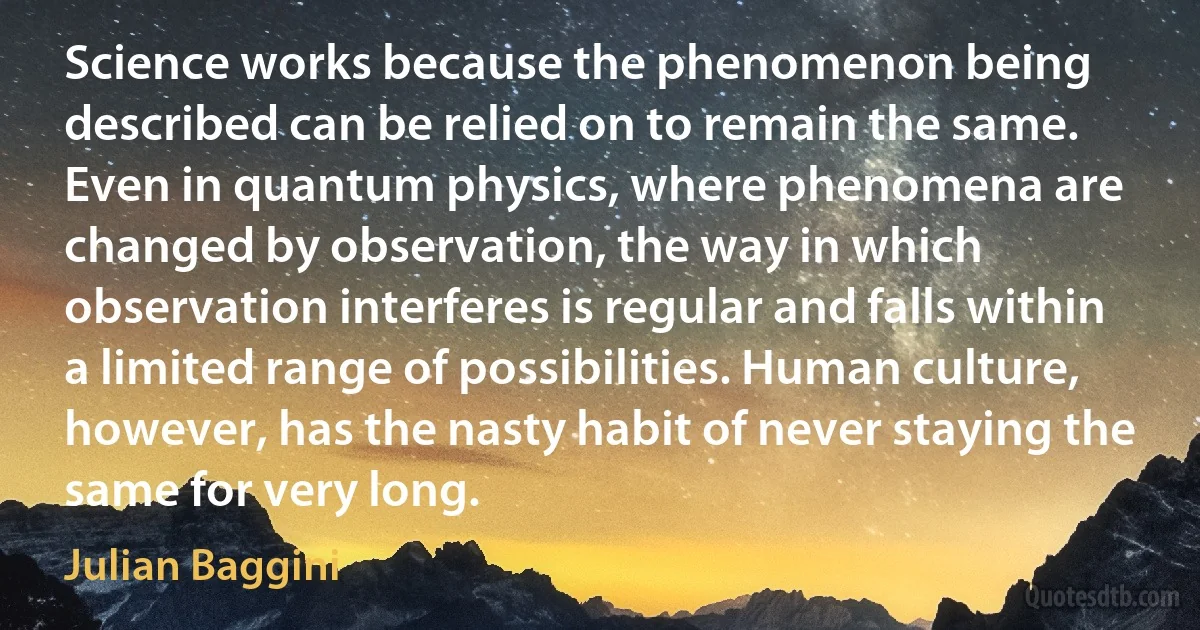 Science works because the phenomenon being described can be relied on to remain the same. Even in quantum physics, where phenomena are changed by observation, the way in which observation interferes is regular and falls within a limited range of possibilities. Human culture, however, has the nasty habit of never staying the same for very long. (Julian Baggini)