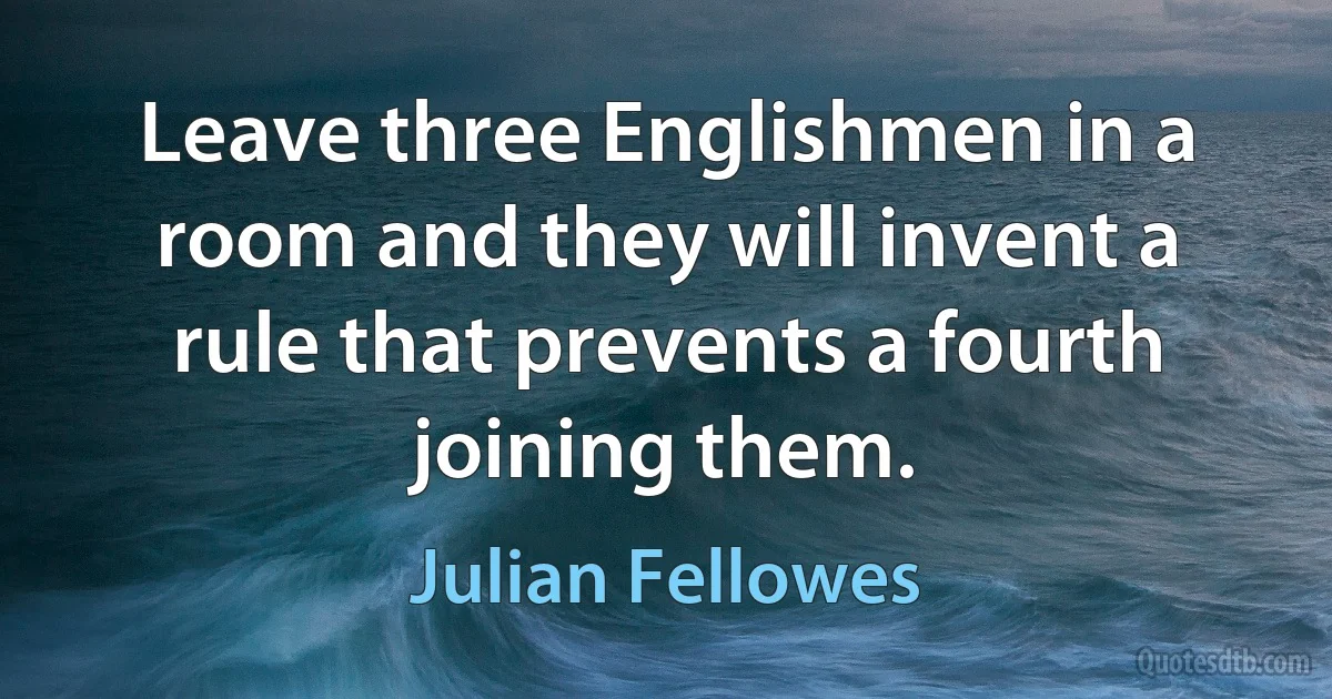 Leave three Englishmen in a room and they will invent a rule that prevents a fourth joining them. (Julian Fellowes)