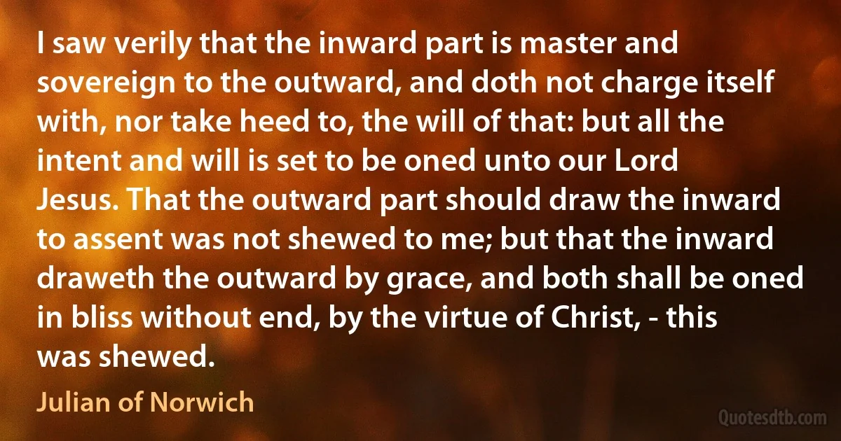 I saw verily that the inward part is master and sovereign to the outward, and doth not charge itself with, nor take heed to, the will of that: but all the intent and will is set to be oned unto our Lord Jesus. That the outward part should draw the inward to assent was not shewed to me; but that the inward draweth the outward by grace, and both shall be oned in bliss without end, by the virtue of Christ, - this was shewed. (Julian of Norwich)