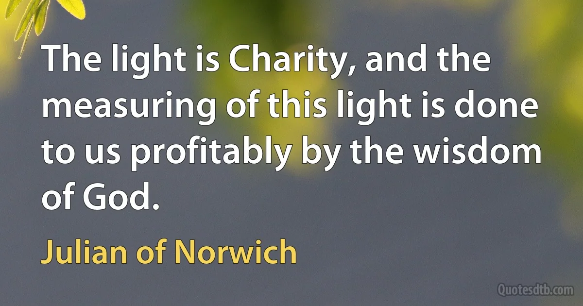 The light is Charity, and the measuring of this light is done to us profitably by the wisdom of God. (Julian of Norwich)