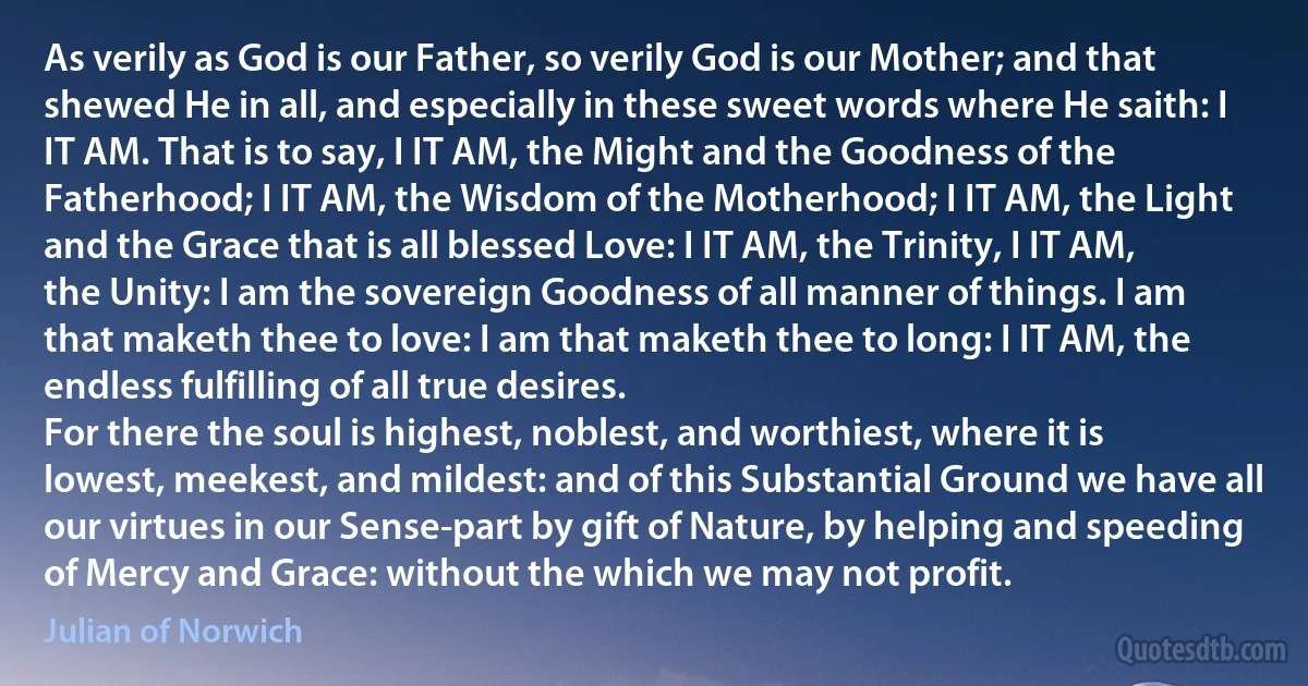 As verily as God is our Father, so verily God is our Mother; and that shewed He in all, and especially in these sweet words where He saith: I IT AM. That is to say, I IT AM, the Might and the Goodness of the Fatherhood; I IT AM, the Wisdom of the Motherhood; I IT AM, the Light and the Grace that is all blessed Love: I IT AM, the Trinity, I IT AM, the Unity: I am the sovereign Goodness of all manner of things. I am that maketh thee to love: I am that maketh thee to long: I IT AM, the endless fulfilling of all true desires.
For there the soul is highest, noblest, and worthiest, where it is lowest, meekest, and mildest: and of this Substantial Ground we have all our virtues in our Sense-part by gift of Nature, by helping and speeding of Mercy and Grace: without the which we may not profit. (Julian of Norwich)