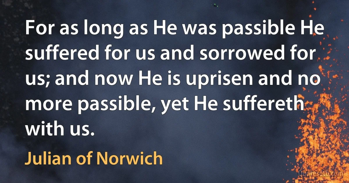 For as long as He was passible He suffered for us and sorrowed for us; and now He is uprisen and no more passible, yet He suffereth with us. (Julian of Norwich)