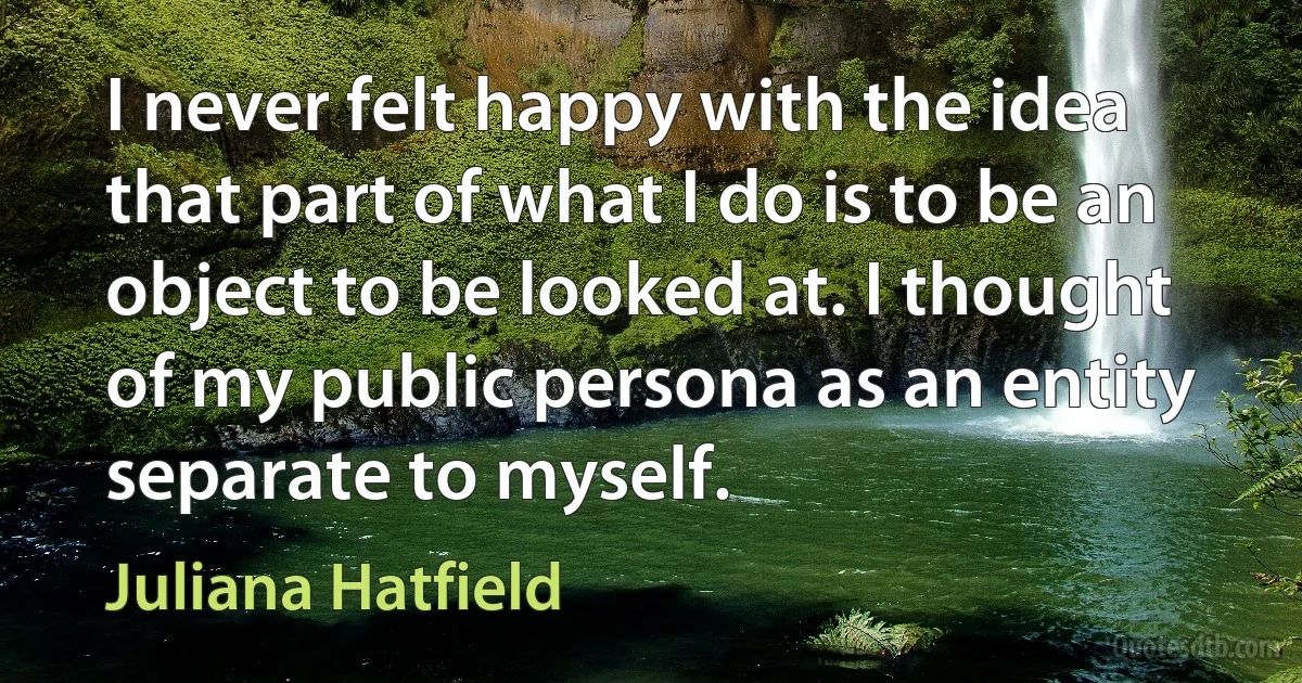 I never felt happy with the idea that part of what I do is to be an object to be looked at. I thought of my public persona as an entity separate to myself. (Juliana Hatfield)