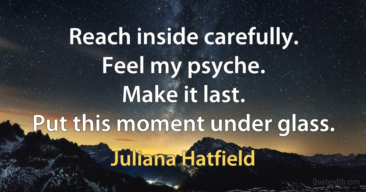 Reach inside carefully.
Feel my psyche.
Make it last.
Put this moment under glass. (Juliana Hatfield)