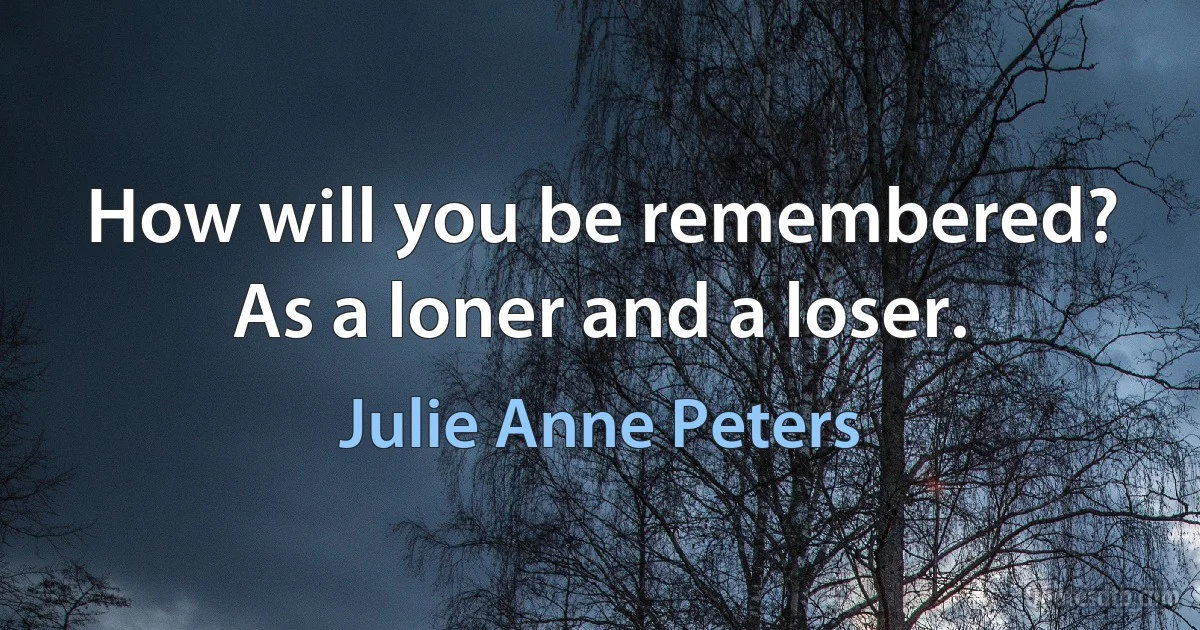 How will you be remembered? As a loner and a loser. (Julie Anne Peters)