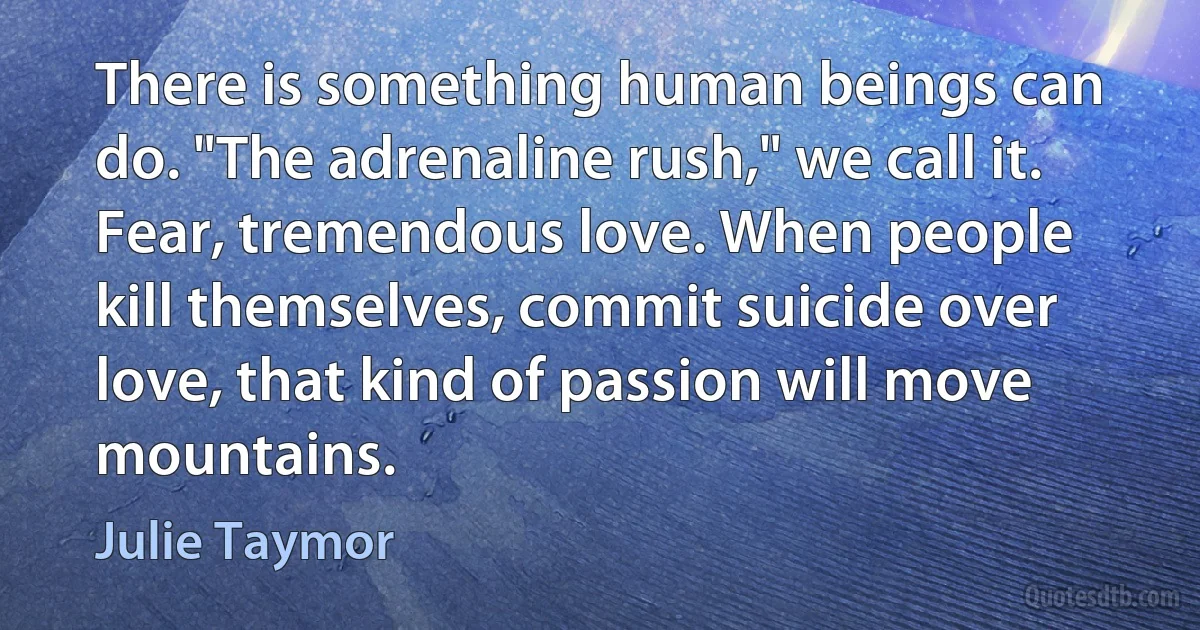 There is something human beings can do. "The adrenaline rush," we call it. Fear, tremendous love. When people kill themselves, commit suicide over love, that kind of passion will move mountains. (Julie Taymor)