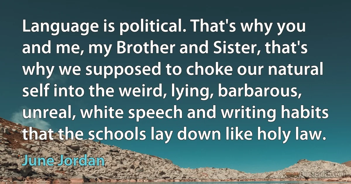 Language is political. That's why you and me, my Brother and Sister, that's why we supposed to choke our natural self into the weird, lying, barbarous, unreal, white speech and writing habits that the schools lay down like holy law. (June Jordan)