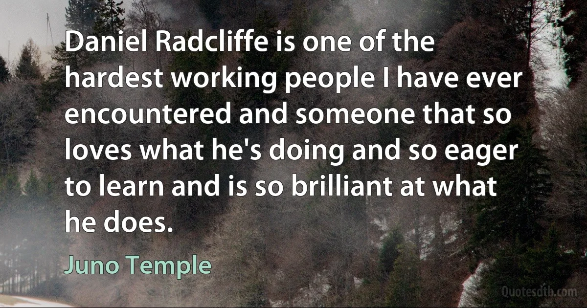 Daniel Radcliffe is one of the hardest working people I have ever encountered and someone that so loves what he's doing and so eager to learn and is so brilliant at what he does. (Juno Temple)