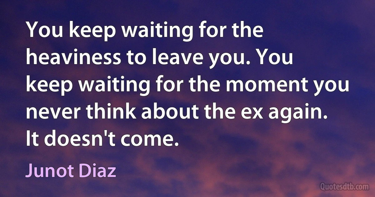 You keep waiting for the heaviness to leave you. You keep waiting for the moment you never think about the ex again. It doesn't come. (Junot Diaz)