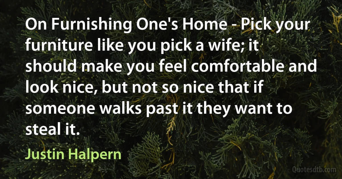 On Furnishing One's Home - Pick your furniture like you pick a wife; it should make you feel comfortable and look nice, but not so nice that if someone walks past it they want to steal it. (Justin Halpern)