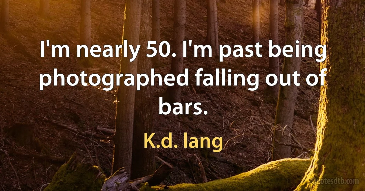 I'm nearly 50. I'm past being photographed falling out of bars. (K.d. lang)