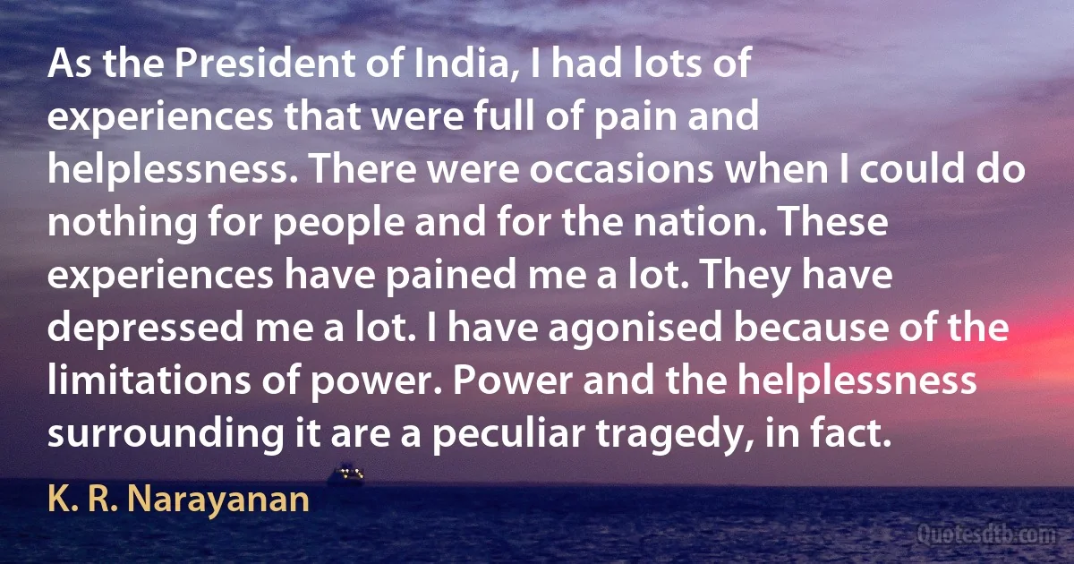 As the President of India, I had lots of experiences that were full of pain and helplessness. There were occasions when I could do nothing for people and for the nation. These experiences have pained me a lot. They have depressed me a lot. I have agonised because of the limitations of power. Power and the helplessness surrounding it are a peculiar tragedy, in fact. (K. R. Narayanan)