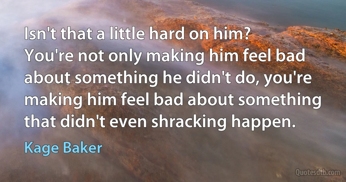 Isn't that a little hard on him? You're not only making him feel bad about something he didn't do, you're making him feel bad about something that didn't even shracking happen. (Kage Baker)