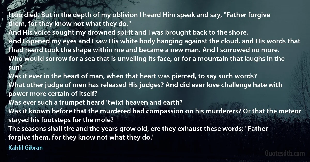 I too died. But in the depth of my oblivion I heard Him speak and say, "Father forgive them, for they know not what they do."
And His voice sought my drowned spirit and I was brought back to the shore.
And I opened my eyes and I saw His white body hanging against the cloud, and His words that I had heard took the shape within me and became a new man. And I sorrowed no more.
Who would sorrow for a sea that is unveiling its face, or for a mountain that laughs in the sun?
Was it ever in the heart of man, when that heart was pierced, to say such words?
What other judge of men has released His judges? And did ever love challenge hate with power more certain of itself?
Was ever such a trumpet heard 'twixt heaven and earth?
Was it known before that the murdered had compassion on his murderers? Or that the meteor stayed his footsteps for the mole?
The seasons shall tire and the years grow old, ere they exhaust these words: "Father forgive them, for they know not what they do." (Kahlil Gibran)