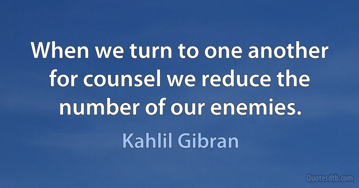 When we turn to one another for counsel we reduce the number of our enemies. (Kahlil Gibran)