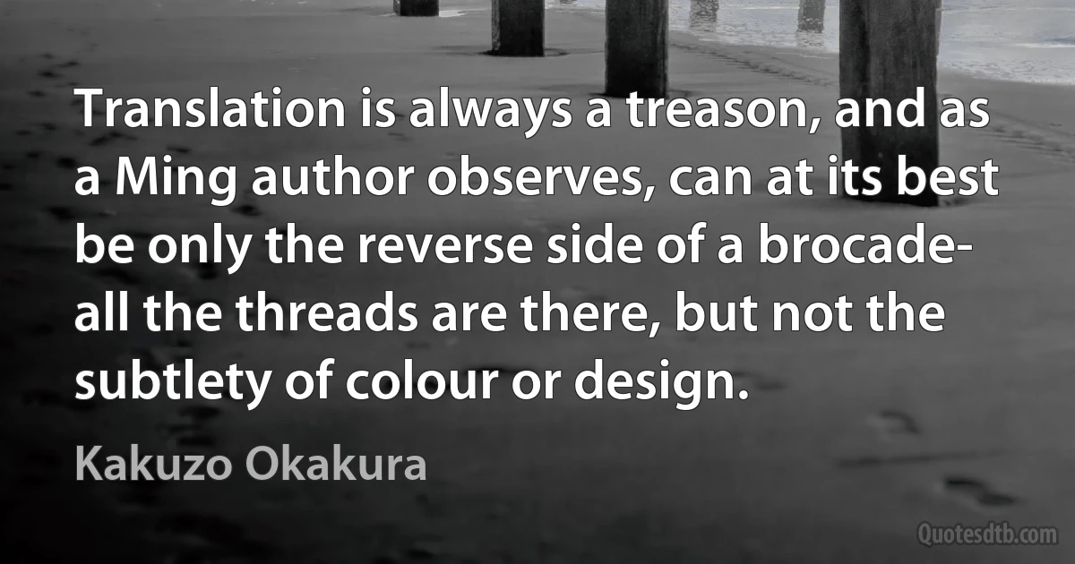 Translation is always a treason, and as a Ming author observes, can at its best be only the reverse side of a brocade- all the threads are there, but not the subtlety of colour or design. (Kakuzo Okakura)